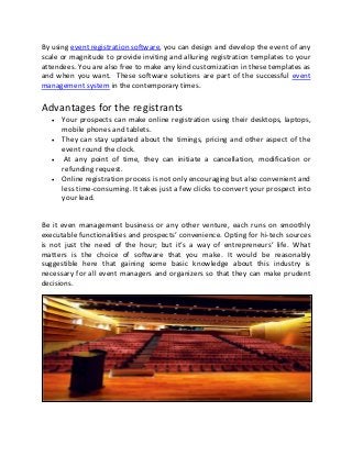 By using event registration software, you can design and develop the event of any
scale or magnitude to provide inviting and alluring registration templates to your
attendees. You are also free to make any kind customization in these templates as
and when you want. These software solutions are part of the successful event
management system in the contemporary times.
Advantages for the registrants
 Your prospects can make online registration using their desktops, laptops,
mobile phones and tablets.
 They can stay updated about the timings, pricing and other aspect of the
event round the clock.
 At any point of time, they can initiate a cancellation, modification or
refunding request.
 Online registration process is not only encouraging but also convenient and
less time-consuming. It takes just a few clicks to convert your prospect into
your lead.
Be it even management business or any other venture, each runs on smoothly
executable functionalities and prospects’ convenience. Opting for hi-tech sources
is not just the need of the hour; but it’s a way of entrepreneurs’ life. What
matters is the choice of software that you make. It would be reasonably
suggestible here that gaining some basic knowledge about this industry is
necessary for all event managers and organizers so that they can make prudent
decisions.
 