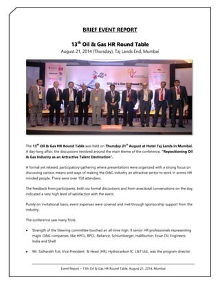 BRIEF EVENT REPORT 
13th Oil & Gas HR Round Table 
August 21, 2014 (Thursday), Taj Lands End, Mumbai 
The 13th Oil & Gas HR Round Table was held on Thursday 21st August at Hotel Taj Lands in Mumbai. 
A day-long affair, the discussions revolved around the main theme of the conference, “Repositioning Oil 
& Gas Industry as an Attractive Talent Destination”. 
A formal yet relaxed, participatory gathering where presentations were organized with a strong focus on 
discussing various means and ways of making the O&G industry an attractive sector to work in across HR 
minded people. There were over 150 attendees. 
The feedback from participants, both via formal discussions and from anecdotal conversations on the day, 
indicated a very high level of satisfaction with the event. 
Purely on invitational basis, event expenses were covered and met through sponsorship support from the 
industry. 
The conference saw many firsts: 
 Strength of the Steering committee touched an all-time high. 9 senior HR professionals representing 
major O&G companies, like HPCL, BPCL. Reliance, Schlumberger, Halliburton, Essar Oil, Engineers 
India and Shell. 
 Mr. Sidharath Tuli, Vice President & Head (HR), Hydrocarbon IC. L&T Ltd., was the program director. 
Event Report – 13th Oil & Gas HR Round Table, August 21, 2014, Mumbai 
 