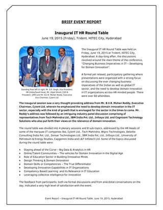 Event Report – Inaugural IT HR Round Table, June 19, 2015, Hyderabad
BRIEF EVENT REPORT
Inaugural IT HR Round Table
June 19, 2015 (Friday), Trident, HITEC City, Hyderabad
The Inaugural IT HR Round Table was held on
Friday, June 19, 2015 at Trident, HITEC City,
Hyderabad. A day-long affair, the discussions
revolved around the main theme of the conference,
“Changing Business Imperatives in IT – Developing
for Domain Innovation”.
A formal yet relaxed, participatory gathering where
presentations were organized with a strong focus
on discussing the ever changing business
imperatives of the Indian as well as global IT
sector, and the need to develop domain innovation
in IT organizations across HR minded people. There
were over 60 attendees.
The inaugural session saw a very thought provoking address from Mr. B.V.R. Mohan Reddy, Executive
Chairman, Cyient Ltd. wherein he emphasized the need to develop domain innovation in the IT
sector, especially with the kind of growth that is envisaged for the sector in the times to come. Mr.
Reddy’s address was followed by an intriguing industry panel discussion comprising of
representatives from Tech Mahindra Ltd., IBM India Pvt. Ltd., Infosys Ltd. and Cognizant Technology
Solutions who also put forth their views on the relevance of domain innovation.
The round table was divided into 4 plenary sessions and 8 sub-topics, addressed by the HR Heads of
some of the marquee IT companies like, Cyient Ltd., Tech Mahindra, Wipro Technologies, Deloitte
Consulting India Pvt. Ltd., Zensar Technologies Ltd., IBM India Pvt. Ltd., Infosys Ltd., University of
Petroleum & Energy Studies, Capgemini India and L&T Infotech Ltd. Some of the topics discussed
during the round table were:
 Staying ahead of the Curve – Big Data & Analytics in HR
 Online/Talent Communities – The vehicles for Domain Innovation in the Digital Age
 Role of Education Sector in Building Innovative Minds
 Design Thinking & Domain Innovation
 Domain Skills or Competencies – The True Differentiator
 Developing Innovation Capabilities in IT Organizations
 Competency Based Learning and its Relevance in IT Education
 Leveraging collective intelligence for innovation
The feedback from participants, both via formal discussions and from anecdotal conversations on the
day, indicated a very high level of satisfaction with the event.
Standing from left to right: Mr. D.P. Singh, Vice President,
HR (India/South Asia), Mr. Utpal Ghosh, CEO &
President, UPES and Mr. B.V.R. Mohan Reddy, Executive
Vice Chairman, Cyient Ltd.
 