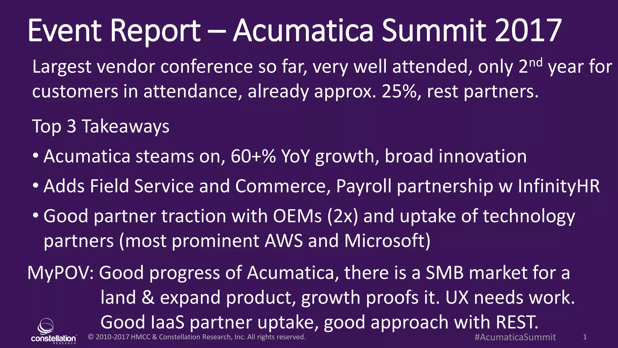 © 2010-2017 HMCC & Constellation Research, Inc. All rights reserved. 1#AcumaticaSummit
Event Report – Acumatica Summit 2017
MyPOV: Good progress of Acumatica, there is a SMB market for a
land & expand product, growth proofs it. UX needs work.
Good IaaS partner uptake, good approach with REST.
Largest vendor conference so far, very well attended, only 2nd year for
customers in attendance, already approx. 25%, rest partners.
Top 3 Takeaways
• Acumatica steams on, 80+% YoY growth, broad innovation
• Adds Field Service and Commerce, Payroll partnership w InfinityHR
• Good partner traction with OEMs (2x) and uptake of technology
partners (most prominent AWS and Microsoft)
