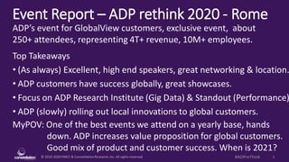 © 2010-2020HMCC & ConstellationResearch,Inc. All rights reserved. 1#ADPreThink
Event Report – ADP rethink 2020 - Rome
MyPOV: One of the best events we attend on a yearly base, hands
down. ADP increases value proposition for global customers.
Good mix of product and customer success. When is 2021?
ADP’s event for GlobalView customers, exclusive event, about
250+ attendees, representing 4T+ revenue, 10M+ employees.
Top Takeaways
• (As always) Excellent, high end speakers, great networking & location.
• ADP customers have success globally, great showcases.
• Focus on ADP Research Institute (Gig Data) & Standout (Performance)
• ADP (slowly) rolling out local innovations to global customers.
 