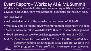 © 2010-2023HMCC & ConstellationResearch,Inc. All rights reserved. 1
#WDaySummit
Event Report – Workday AI & ML Summit
MyPOV: Good to see focus on AI & ML. To be fully effective Workday
customer need to be in the public cloud 1xx are. Good to the
HCM progress on ‘hard’ stuff, with more news soon to come.
Workday had its re-labelled innovation meeting w 20+ analysts at the
Cavallo Point Lodge. Very well attended, especially on the HCM side.
Top Takeaways
• Acknowledgement of the transformative power of AI & ML
• Workday bets on federated AI w reinforcement learning @ the edge
• Skills remain central to Workday HCM & across Talent Management
• Good progress on Workforce Management with help of VNDLY
 