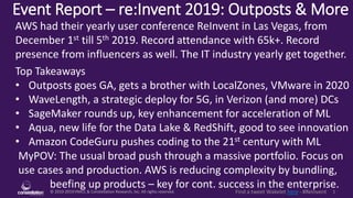© 2010-2019 HMCC & Constellation Research, Inc. All rights reserved. 1Find a tweet Wakelet here - #ReInvent
Event Report – re:Invent 2019: Outposts & More
MyPOV: The usual broad push through a massive portfolio. Focus on
use cases and production. AWS is reducing complexity by bundling,
beefing up products – key for cont. success in the enterprise.
AWS had their yearly user conference ReInvent in Las Vegas, from
December 1st till 5th 2019. Record attendance with 65k+. Record
presence from influencers as well. The IT industry yearly get together.
Top Takeaways
• Outposts goes GA, gets a brother with LocalZones, VMware in 2020
• WaveLength, a strategic deploy for 5G, in Verizon (and more) DCs
• SageMaker rounds up, key enhancement for acceleration of ML
• Aqua, new life for the Data Lake & RedShift, good to see innovation
• Amazon CodeGuru pushes coding to the 21st century with ML
 