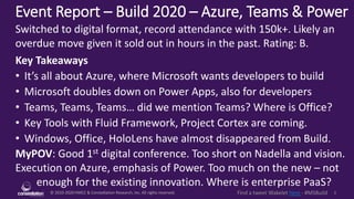 © 2010-2020 HMCC & Constellation Research, Inc. All rights reserved. 1Find a tweet Wakelet here - #MSBuild
Event Report – Build 2020 – Azure, Teams & Power
MyPOV: Good 1st digital conference. Too short on Nadella and vision.
Execution on Azure, emphasis of Power. Too much on the new – not
enough for the existing innovation. Where is enterprise PaaS?
Switched to digital format, record attendance with 150k+. Likely an
overdue move given it sold out in hours in the past. Rating: B.
Key Takeaways
• It’s all about Azure, where Microsoft wants developers to build
• Microsoft doubles down on Power Apps, also for developers
• Teams, Teams, Teams… did we mention Teams? Where is Office?
• Key Tools with Fluid Framework, Project Cortex are coming.
• Windows, Office, HoloLens have almost disappeared from Build.
 