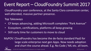 © 2010-2017 HMCC & Constellation Research, Inc. All rights reserved. 1#CFSummit
Event Report – CloudFoundry Summit 2017
MyPOV: CloudFoundry has become the de-facto standard PaaS for
large scale enterprise next gen Apps. Now needs adoption
and chart the course ahead. E.g. No Code / ML etc. all loom.
CloudFoundry user conference, at the Santa Clara convention center,
well attended, massive partner presence.
Top Takeaways
• CF keeps advancing, adding Microsoft completes “Park Avenue”
• Ecosystem, certifications, platforms all keep growing
• Still early time for customers to move to cloud
 