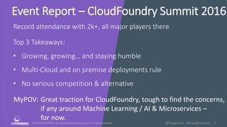 © 2010-2016 HMCC & Constellation Research, Inc. All rights reserved. 1@holgermu - #CloudFoundry
Event Report – CloudFoundry Summit 2016
MyPOV: Great traction for CloudFoundry, tough to find the concerns,
if any around Machine Learning / AI & Microservices –
for now.
Record attendance with 2k+, all major players there
Top 3 Takeaways:
• Growing, growing… and staying humble
• Multi-Cloud and on premise deployments rule
• No serious competition & alternative
 