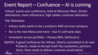 © 2010-2017 HMCC & Constellation Research, Inc. All rights reserved. 1#InfosysConfluence
Event Report – Confluence – AI is coming
MyPOV: A good Confluence for Infosys. Clearly committed to its new
Products, ready to disrupt itself. Key customers, partners
there. Now needs to deliver customer proof points.
Infosys’ yearly user conference, held at Moscone West. Similar
attendance, more influencers, high caliber customer attendees.
Top Takeaways
• Infosys really wants to be a products AND services company
• Nia is the new Mana and more – but it’s still early days
• Innovation across portfolio – Panaya RDX, OeCloud.io
 