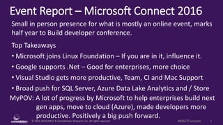 © 2010-2016 HMCC & Constellation Research, Inc. All rights reserved. 1#MSFTConnect
Event Report – Microsoft Connect 2016
MyPOV: A lot of progress by Microsoft to help enterprises build next
gen apps, move to cloud (Azure), made developers more
productive. Positively a big push forward.
Small in person presence for what is mostly an online event, marks
half year to Build developer conference.
Top Takeaways
• Microsoft joins Linux Foundation – If you are in it, influence it.
• Google supports .Net – Good for enterprises, more choice
• Visual Studio gets more productive, Team, CI and Mac Support
• Broad push for SQL Server, Azure Data Lake Analytics and / Store
 