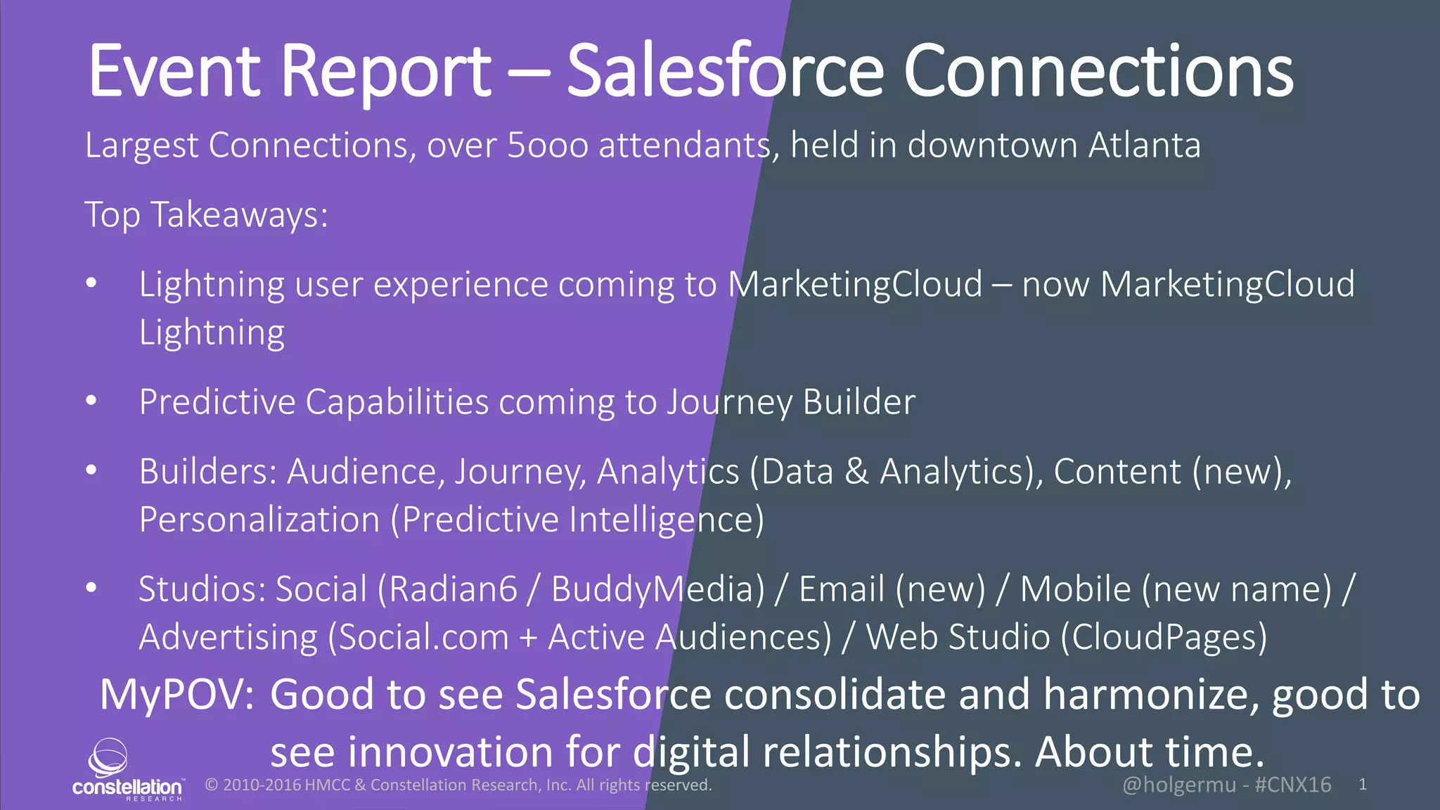 © 2010-2016 HMCC & Constellation Research, Inc. All rights reserved. 1@holgermu - #CNX16
Event Report – Salesforce Connections
Largest Connections, over 5ooo attendants, held in downtown Atlanta
Top Takeaways:
• Lightning user experience coming to MarketingCloud – now MarketingCloud
Lightning
• Predictive Capabilities coming to Journey Builder
• Builders: Audience, Journey, Analytics (Data & Analytics), Content (new),
Personalization (Predictive Intelligence)
• Studios: Social (Radian6 / BuddyMedia) / Email (new) / Mobile (new name) /
Advertising (Social.com + Active Audiences) / Web Studio (CloudPages)
MyPOV: Good to see Salesforce consolidate and harmonize, good to
see innovation for digital relationships. About time.