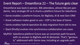 © 2010-2022HMCC & ConstellationResearch,Inc. All rights reserved. 1
#DF22
Event Report – Dreamforce 22 – The future gets clear
MyPOV: Salesforce platform future was an uncertain path forward,
with no answer to BigData and AI demands. That’s “genious-
ly” addressed with Genie now, including an upgrade path.
Dreamforce was back in person, 40k attendees, almost like pre pan-
demic. Very strategic DF as it charts a platform future for Salesforce.
• Genie enables a platform future, for BigData, AI & next Gen CRM
• Great software makes good re-use – CDP is the base of Genie
• Genie enables hybrid operation & data migration from old to new
• Slack (finally) evolves into synchronous collaboration use cases
 
