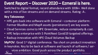 © 2010-2020 HMCC & Constellation Research, Inc. All rights reserved. 1Wakelet of key tweets: Day#1 and Day#2 - #HPDiscover
Event Report – Discover 2020 – Ezmeral is here.
MyPOV: Good 1st digital conference. Too short on product innovation
in keynotes. Key to be back at software and launch of software / ser-
vices ambition. Good push across the product portfolio.
Switched to digital format, record attendance with 100k+. Well done
with a mix of live streams and on demand streams. Rating: A-.
Key Takeaways
• HPE gets back into software with Ezmeral – container platform:
Former BlueBox and MapR assets (persistence!) are key assets.
• Cloud Services come to HPE Greenlake, reduce complexity & cost.
• HPE helps enterprise with 5 PointNext Covid19 targeted offerings.
• Backup innovation with HPE Cloud Volumes Backup
 