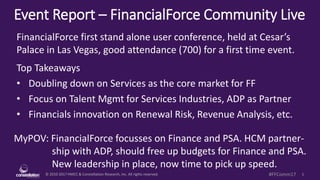 © 2010-2017 HMCC & Constellation Research, Inc. All rights reserved. 1#FFComm17
Event Report – FinancialForce Community Live
MyPOV: FinancialForce focusses on Finance and PSA. HCM partner-
ship with ADP, should free up budgets for Finance and PSA.
New leadership in place, now time to pick up speed.
FinancialForce first stand alone user conference, held at Cesar’s
Palace in Las Vegas, good attendance (700) for a first time event.
Top Takeaways
• Doubling down on Services as the core market for FF
• Focus on Talent Mgmt for Services Industries, ADP as Partner
• Financials innovation on Renewal Risk, Revenue Analysis, etc.
 