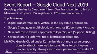 © 2010-2019 HMCC & Constellation Research, Inc. All rights reserved. 1#GoogleNext19
Event Report – Google Cloud Next 2019
MyPOV: Google Cloud under Kurian builds out more value proposi-
tions to attract more load to scale. Plans to catch up on
people capacity. Strong execution is paramount to make #2.
Google graduates its Cloud event from San Francisco pier to full out
Moscone in <3 years. 35k registrants, 170+ announcements.
Top Takeaways
• Digital Transformation & Vertical is the key value proposition.
• Google Cloud goes multi-cloud, with Anthos (Kubernetes / Knative)
• New enterprise friendly approach to OpenSource (Support, Billing)
• Key push on AI platforms, tools, (vertical) applications.
 