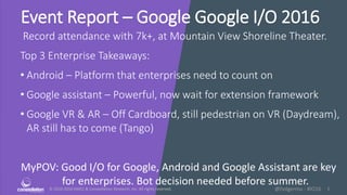 © 2010-2016 HMCC & Constellation Research, Inc. All rights reserved. 1@holgermu - #IO16
Event Report – Google Google I/O 2016
Record attendance with 7k+, at Mountain View Shoreline Theater.
Top 3 Enterprise Takeaways:
• Android – Platform that enterprises need to count on
• Google assistant – Powerful, now wait for extension framework
• Google VR & AR – Off Cardboard, still pedestrian on VR (Daydream),
AR still has to come (Tango)
MyPOV: Good I/O for Google, Android and Google Assistant are key
for enterprises. Bot decision needed before summer.
 