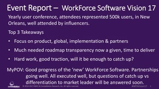 © 2010-2017 HMCC & Constellation Research, Inc. All rights reserved. 1#WFSVision17
Event Report – WorkForce Software Vision 17
MyPOV: Good progress of the ‘new’ WorkForce Software. Partnerships
going well. All executed well, but questions of catch up vs
differentiation to market leader will be answered soon.
Yearly user conference, attendees represented 500k users, in New
Orleans, well attended by influencers.
Top 3 Takeaways
• Focus on product, global, implementation & partners
• Much needed roadmap transparency now a given, time to deliver
• Hard work, good traction, will it be enough to catch up?
 
