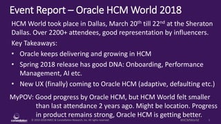 © 2010-2018 HMCC & Constellation Research, Inc. All rights reserved. 1#HCMWorld
Event Report – Oracle HCM World 2018
MyPOV: Good progress by Oracle HCM, but HCM World felt smaller
than last attendance 2 years ago. Might be location. Progress
in product remains strong, Oracle HCM is getting better.
HCM World took place in Dallas, March 20th till 22nd at the Sheraton
Dallas. Over 2200+ attendees, good representation by influencers.
Key Takeaways:
• Oracle keeps delivering and growing in HCM
• Spring 2018 release has good DNA: Onboarding, Performance
Management, AI etc.
• New UX (finally) coming to Oracle HCM (adaptive, defaulting etc.)
 