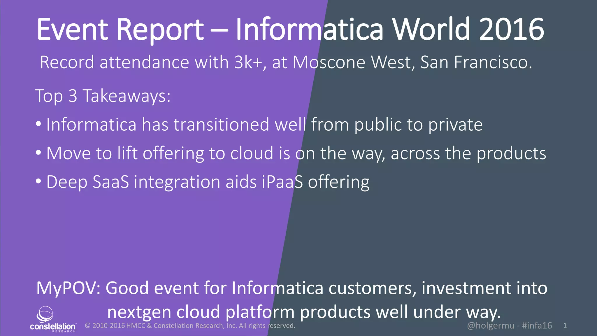 ยฉ 2010-2016 HMCC & Constellation Research, Inc. All rights reserved. 1@holgermu - #infa16
Event Report โ Informatica World 2016
Record attendance with 3k+, at Moscone West, San Francisco.
Top 3 Takeaways:
โข Informatica has transitioned well from public to private
โข Move to lift offering to cloud is on the way, across the products
โข Deep SaaS integration aids iPaaS offering
MyPOV: Good event for Informatica customers, investment into
nextgen cloud platform products well under way.