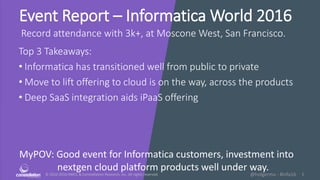 © 2010-2016 HMCC & Constellation Research, Inc. All rights reserved. 1@holgermu - #infa16
Event Report – Informatica World 2016
Record attendance with 3k+, at Moscone West, San Francisco.
Top 3 Takeaways:
• Informatica has transitioned well from public to private
• Move to lift offering to cloud is on the way, across the products
• Deep SaaS integration aids iPaaS offering
MyPOV: Good event for Informatica customers, investment into
nextgen cloud platform products well under way.
 