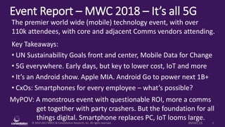 © 2010-2017 HMCC & Constellation Research, Inc. All rights reserved. 1#MWC18
Event Report – MWC 2018 – It’s all 5G
MyPOV: A monstrous event with questionable ROI, more a comms
get together with party crashers. But the foundation for all
things digital. Smartphone replaces PC, IoT looms large.
The premier world wide (mobile) technology event, with over
110k attendees, with core and adjacent Comms vendors attending.
Key Takeaways:
• UN Sustainability Goals front and center, Mobile Data for Change
• 5G everywhere. Early days, but key to lower cost, IoT and more
• It’s an Android show. Apple MIA. Android Go to power next 1B+
• CxOs: Smartphones for every employee – what’s possible?
 