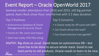 © 2010-2017 HMCC & Constellation Research, Inc. All rights reserved. 1@holgermu - #OOW17
Event Report – Oracle OpenWorld 2017
Seemed smaller attendance than 2016 and 2015, still big partner
spend, Ayers Rock show floor, new format with 3.5 days duration.
Top 3 Positives Top 3 Concerns:
MyPOV: Big show as usual. Good move on autonomous DB – but
more has to be done to secure whole stack. Good to see
SaaS parity to old products. Oracle needs to learn to be nice.
• Autonomous Database & Oracle
Management & Security Cloud
• Oracle AI / ML vision and impact
• SaaS now ready, HCM Recruiting
• Is Oracle ready for off-cycle with SAP?
• Can Oracle attract the load?
• Can Oracle become more gentle?
 