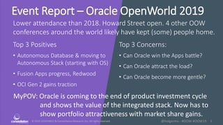 © 2010-2019HMCC & ConstellationResearch,Inc. All rights reserved. 1@holgermu - #OOW #OOW19
Event Report – Oracle OpenWorld 2019
Lower attendance than 2018. Howard Street open. 4 other OOW
conferences around the world likely have kept (some) people home.
Top 3 Positives Top 3 Concerns:
MyPOV: Oracle is coming to the end of product investment cycle
and shows the value of the integrated stack. Now has to
show portfolio attractiveness with market share gains.
• Autonomous Database & moving to
Autonomous Stack (starting with OS)
• Fusion Apps progress, Redwood
• OCI Gen 2 gains traction
• Can Oracle win the Apps battle?
• Can Oracle attract the load?
• Can Oracle become more gentle?
 