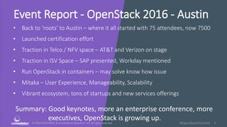 © 2010-2016 HMCC & Constellation Research, Inc. All rights reserved. 1#OpenStackSummit
Event Report - OpenStack 2016 - Austin
• Back to ‘roots’ to Austin – where it all started with 75 attendees, now 7500
• Launched certification effort
• Traction in Telco / NFV space – AT&T and Verizon on stage
• Traction in ISV Space – SAP presented, Workday mentioned
• Run OpenStack in containers – may solve know how issue
• Mitaka – User Experience, Manageability, Scalability
• Vibrant ecosystem, tons of startups and new services offerings
Summary: Good keynotes, more an enterprise conference, more
executives, OpenStack is growing up.
 