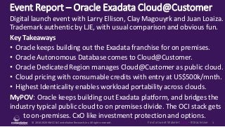 © 2010-2020HMCC & ConstellationResearch,Inc. All rights reserved. 1Find a tweet Wakelet here - #OracleLive
Event Report – Oracle Exadata Cloud@Customer
MyPOV: Oracle keeps building out Exadata platform, and bridges the
industry typical public cloud to on premises divide. The OCI stack gets
to on-premises. CxO like investment protection and options.
Digital launch event with Larry Ellison, Clay Magouyrk and Juan Loaiza.
Trademark authentic by LJE, with usual comparison and obvious fun.
Key Takeaways
• Oracle keeps building out the Exadata franchise for on premises.
• Oracle Autonomous Database comes to Cloud@Customer.
• Oracle Dedicated Region manages Cloud@Customer as public cloud.
• Cloud pricing with consumable credits with entry at US$500k/mnth.
• Highest Identicality enables workload portability across clouds.
 