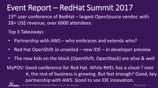 © 2010-2017 HMCC & Constellation Research, Inc. All rights reserved. 1#RHSummit
Event Report – RedHat Summit 2017
MyPOV: Good conference for Red Hat. While RHEL has a cloud ? over
it, the rest of business is growing. But fast enough? Good, key
partnership with AWS. Good to see IDE innovation.
13th user conference of RedHat – largest OpenSource vendor, with
2B+ US$ revenue, over 6000 attendees.
Top 3 Takeaways
• Partnership with AWS – who embraces and extends who?
• Red Hat OpenShift.io unveiled – new IDE – in developer preview
• The new kids on the block (OpenShift, OpenStack) are alive & well
 