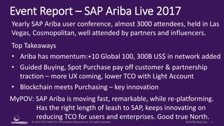 © 2010-2017 HMCC & Constellation Research, Inc. All rights reserved. 1#SAPAribaLive
Event Report – SAP Ariba Live 2017
MyPOV: SAP Ariba is moving fast, remarkable, while re-platforming.
Has the right length of leash to SAP, keeps innovating on
reducing TCO for users and enterprises. Good true North.
Yearly SAP Ariba user conference, almost 3200+ attendees, held in Las
Vegas, Cosmopolitan, well attended by partners and influencers.
Top Takeaways
• Ariba has momentum:+10 Global 100, 300B US$ in network added
• Guided Buying, Spot Purchase pay off customer & partnership
traction – more UX coming, lower TCO with Light Account
• Blockchain meets Purchasing – key innovation
 