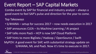 © 2010-2017 HMCC & Constellation Research, Inc. All rights reserved. 1#S4HANACloudUpdate #SAPCapitalMarkets
Event Report – SAP Capital Markets
MyPOV: A good event for SAP, with substantial strategy update on
S/4HANA, ML and PaaS. Now it’s time to execute in 2017.
Combo event by SAP for financial and industry analyst – always a
good event to feel SAP’s pulse and direction for the year to come.
Top Takeaways
• S/4HANA – setup for success 2017 – now needs execution in 2017
• SAP announces CLEA – its Machine Learning / AI project
• SAP talks more PaaS – HCP is now SAP Cloud Platform
• SAP hints to more BigData / Hadoop / OpenSource / Swift
 