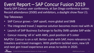 © 2010-2019 HMCC & Constellation Research, Inc. All rights reserved. 1#SAPConcurFusion
Event Report – SAP Concur Fusion 2019
MyPOV: Concur is on a roll. Better scale with SAP, more relevance to
travelers and travel managers. With platform tackled soon, new UX
and next gen travel experience are areas to tackle in 2020.
Yearly SAP Concur user conference, at San Diego conference center.
Record attendance (3500) and exhibitors, a daylight show floor (!).
Top Takeaways
• SAP Concur grows – SAP upsell, more global and SMB
• The integrated travel / expense solution becomes more real with AI
• Launch of SAP Business Exchange to facility SMB uptake SAP wide
• Concur moving ‘all in’ with AWS, pool position of 5 sister
 