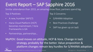© 2010-2016 HMCC & Constellation Research, Inc. All rights reserved. 1@holgermu - #SapphireNow
Event Report – SAP Sapphire 2016
Similar attendance than 2015, an amazing show floor, partners spend big.
Top 3 Positives Top 3 Concerns:
MyPOV: Good moves on attitude, HCP & Vora. Change in IaaS
strategy, probably for the better. Value proposition &
platform changes remain key hurdles for S/4HANA adoption.
• A new, humbler SAP!(?)
• Hana Cloud Platform (HCP)
becomes mainstream / Vora
Frameworks is GA
• Partnerships, partnerships…
• S/4HANA Adoption
• Best Practices Challenge
• SAP has given up on IaaS
 