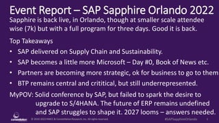 © 2010-2022HMCC & ConstellationResearch,Inc. All rights reserved. 1
#SAPSapphireOrlando
Event Report – SAP Sapphire Orlando 2022
MyPOV: Solid conference by SAP, but failed to spark the desire to
upgrade to S/4HANA. The future of ERP remains undefined
and SAP struggles to shape it. 2027 looms – answers needed.
Sapphire is back live, in Orlando, though at smaller scale attendee
wise (7k) but with a full program for three days. Good it is back.
Top Takeaways
• SAP delivered on Supply Chain and Sustainability.
• SAP becomes a little more Microsoft – Day #0, Book of News etc.
• Partners are becoming more strategic, ok for business to go to them
• BTP remains central and crititical, but still underrepresented.
 