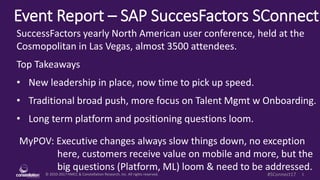 © 2010-2017 HMCC & Constellation Research, Inc. All rights reserved. 1#SConnect17
Event Report – SAP SuccesFactors SuccessConnect
MyPOV: Executive changes always slow things down, no exception
here, customers receive value on mobile and more, but the
big questions (Platform, ML) loom & need to be addressed.
SuccessFactors yearly North American user conference, held at the
Cosmopolitan in Las Vegas, almost 3500 attendees.
Top Takeaways
• New leadership in place, now time to pick up speed.
• Traditional broad push, more focus on Talent Mgmt w Onboarding.
• Long term platform and positioning questions loom.
 