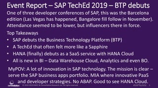 © 2010-2019HMCC & ConstellationResearch,Inc. All rights reserved. 1#SAPTechEd
Event Report – SAP TechEd 2019 – BTP debuts
MyPOV: A lot of innovation in SAP technology. The mission is clear –
serve the SAP business apps portfolio. MIA where innovative PaaS
and developer strategies. No ABAP. Good to see HANA Cloud.
One of three developer conferences of SAP, this was the Barcelona
edition (Las Vegas has happened, Bangalore fill follow in November).
Attendance seemed to be lower, but influencers there in force.
Top Takeaways
• SAP debuts the Business Technology Platform (BTP)
• A TechEd that often felt more like a Sapphire
• HANA (finally) debuts as a SaaS service with HANA Cloud
• All is new in BI – Data Warehouse Cloud, Analytics and even BO.
 