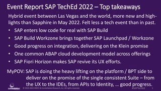 © 2010-2022HMCC & ConstellationResearch,Inc. All rights reserved. 1
#SAPTechEd
Event Report SAP TechEd 2022 – Top takeaways
MyPOV: SAP is doing the heavy lifting on the platform / BPT side to
deliver on the promise of the single consistent Suite – from
the UX to the IDEs, from APIs to Identity, … good progress.
Hybrid event between Las Vegas and the world, more new and high-
lights than Sapphire in May 2022. Felt less a tech event than in past.
• SAP enters low code for real with SAP Build
• SAP Build Workzone brings together SAP Launchpad / Workzone
• Good progress on integration, delivering on the Klein promise
• One common ABAP cloud development model across offerings
• SAP Fiori Horizon makes SAP revive its UX efforts.
 