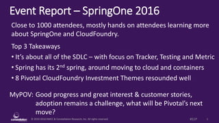 © 2010-2016 HMCC & Constellation Research, Inc. All rights reserved. 1#S1P
Event Report – SpringOne Platform 2016
MyPOV: Good progress and great interest & customer stories,
adoption remains a challenge, what will be Pivotal’s next
move?
Close to 2000 attendees, mostly hands on attendees learning more
about SpringOne and CloudFoundry.
Top 3 Takeaways
• It’s about all of the SDLC – with focus on Tracker, Testing and Metric
• Spring has its 2nd spring, around moving to cloud and containers
• 8 Pivotal CloudFoundry Investment Themes resounded well
 