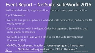 © 2010-2016 HMCC & Constellation Research, Inc. All rights reserved. 1@holgermu - #NSW16
Event Report – NetSuite SuiteWorld 2016
Well attended event, large expo floor, more partners, positive traction.
Top 3 Takeaways
• NetSuite has grown up from a load and scale perspective, on track for 1B
yearly revenue
• Key Innovations with Intelligent Order Management, Suite Billing and
more global capabilities.
• NetSuite gets into PaaS with a little ‘p’ via the Suite Development
Framwork (SDF)
MyPOV: Good event, traction, housekeeping and innovation,
NetSuite is doing well as the ‘ERP in the cloud’.
 