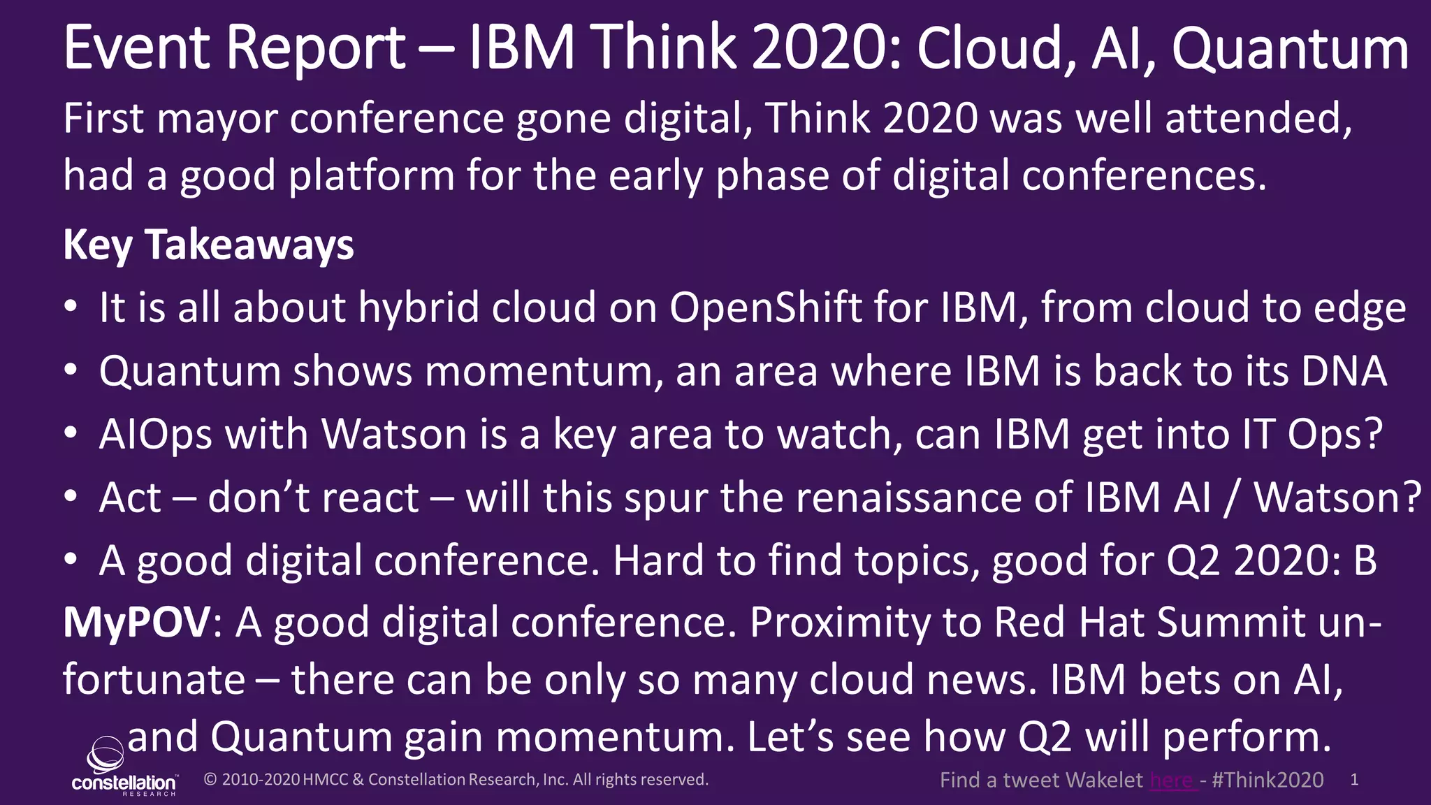 © 2010-2020HMCC & ConstellationResearch,Inc. All rights reserved. 1Find a tweet Wakelet here - #Think2020
Event Report – IBM Think 2020: Cloud, AI, Quantum
MyPOV: A good digital conference. Proximity to Red Hat Summit un-
fortunate – there can be only so many cloud news. IBM bets on AI,
and Quantum gain momentum. Let’s see how Q2 will perform.
First mayor conference gone digital, Think 2020 was well attended,
had a good platform for the early phase of digital conferences.
Key Takeaways
• It is all about hybrid cloud on OpenShift for IBM, from cloud to edge
• Quantum shows momentum, an area where IBM is back to its DNA
• AIOps with Watson is a key area to watch, can IBM get into IT Ops?
• Act – don’t react – will this spur the renaissance of IBM AI / Watson?
• A good digital conference. Hard to find topics, good for Q2 2020: B