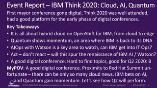 © 2010-2020HMCC & ConstellationResearch,Inc. All rights reserved. 1Find a tweet Wakelet here - #Think2020
Event Report – IBM Think 2020: Cloud, AI, Quantum
MyPOV: A good digital conference. Proximity to Red Hat Summit un-
fortunate – there can be only so many cloud news. IBM bets on AI,
and Quantum gain momentum. Let’s see how Q2 will perform.
First mayor conference gone digital, Think 2020 was well attended,
had a good platform for the early phase of digital conferences.
Key Takeaways
• It is all about hybrid cloud on OpenShift for IBM, from cloud to edge
• Quantum shows momentum, an area where IBM is back to its DNA
• AIOps with Watson is a key area to watch, can IBM get into IT Ops?
• Act – don’t react – will this spur the renaissance of IBM AI / Watson?
• A good digital conference. Hard to find topics, good for Q2 2020: B
 
