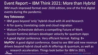 © 2010-2020 HMCC & Constellation Research, Inc. All rights reserved. 1
Find a tweet Wakelet here - #Think2020
Event Report – IBM Think 2021: More than Hybrid
MyPOV: A good digital conference. Good to see IBM add new revenue
drivers beyond hybrid cloud with AI offerings & quantum, as well as
research acceleration. Things look better for IBM in 2021.
IBM much improved format over 2020 edition, one of the first digital
events during the pandemic.
Key Takeaways
• IBM goes beyond ‘only’ hybrid cloud with AI and Research
• AI for query, translating code and cloud migration
• Watson Orchestrate delivers a compelling Future of Work
• Quiskit Runtime delivers developer velocity for quantum Apps
• A good digital conference. Very efficient format. Rating: B+
 