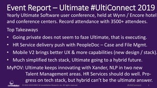 © 2010-2019 HMCC & Constellation Research, Inc. All rights reserved. 1#UltiConnect
Event Report – Ultimate #UltiConnect 2019
MyPOV: Ultimate keeps innovating with Xander, NLP in two new
Talent Management areas. HR Services should do well. Pro-
gress on tech stack, but hybrid can’t be the ultimate answer.
Yearly Ultimate Software user conference, held at Wynn / Encore hotel
and conference centers. Record attendance with 3500+ attendees.
Top Takeaways
• Going private does not seem to faze Ultimate, that is executing.
• HR Service delivery push with PeopleDoc – Case and File Mgmt.
• Mobile V2 brings better UX & more capabilities (new design / stack).
• Much simplified tech stack, Ultimate going to a hybrid future.
 