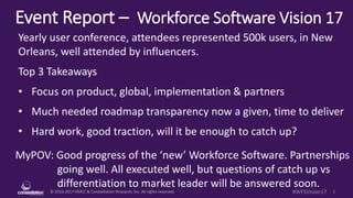 © 2010-2017 HMCC & Constellation Research, Inc. All rights reserved. 1#WFSVision17
Event Report – Workforce Software Vision 17
MyPOV: Good progress of the ‘new’ Workforce Software. Partnerships
going well. All executed well, but questions of catch up vs
differentiation to market leader will be answered soon.
Yearly user conference, attendees represented 500k users, in New
Orleans, well attended by influencers.
Top 3 Takeaways
• Focus on product, global, implementation & partners
• Much needed roadmap transparency now a given, time to deliver
• Hard work, good traction, will it be enough to catch up?
 