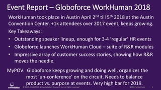 © 2010-2018 HMCC & Constellation Research, Inc. All rights reserved. 1#WorkHuman
Event Report – Globoforce WorkHuman 2018
MyPOV: Globoforce keeps growing and doing well, organizes the
most ‘un-conference’ on the circuit. Needs to balance
product vs. purpose at events. Very high bar for 2019.
WorkHuman took place in Austin April 2nd till 5th 2018 at the Austin
Convention Center. +1k attendees over 2017 event, keeps growing.
Key Takeaways:
• Outstanding speaker lineup, enough for 3-4 ‘regular’ HR events
• Globoforce launches WorkHuman Cloud – suite of R&R modules
• Impressive array of customer success stories, showing how R&R
moves the needle.