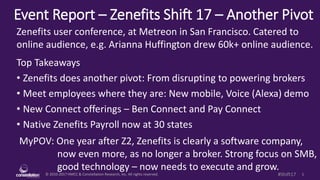 © 2010-2017 HMCC & Constellation Research, Inc. All rights reserved. 1#Shift17
Event Report – Zenefits Shift 17 – Another Pivot
MyPOV: One year after Z2, Zenefits is clearly a software company,
now even more, as no longer a broker. Strong focus on SMB,
good technology – now needs to execute and grow.
Zenefits user conference, at Metreon in San Francisco. Catered to
online audience, e.g. Arianna Huffington drew 60k+ online audience.
Top Takeaways
• Zenefits does another pivot: From disrupting to powering brokers
• Meet employees where they are: New mobile, Voice (Alexa) demo
• New Connect offerings – Ben Connect and Pay Connect
• Native Zenefits Payroll now at 30 states
 