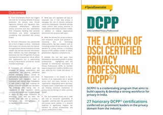 The Launch of
DSCI Certified
Privacy
Professional
(DCPP©
)
DCPPDSCI Certified Privacy Professional
DCPP© is a credentialing program that aims to
build capacity & develop a strong workforce for
privacy in India.
27 honorary DCPP©
certiﬁcations
conferred on prominent leaders in the privacy
domain from the industry.
#SpecialConversation
• From innumerable drivers and triggers
that exist for increasing demand of privacy
protection, the primary ones include
regulatory demand and regulatory risks,
competitive diﬀerentiator, awareness
among consumers and their expectations
from companies handling their personal
information and senior management
considering risks associated with privacy
breach
• Personal information has transformed
into a form of digital currency – individuals
often trade it for services over the Internet.
As organizations devise innovative business
models that harness personal information,
these methods may have advantages for
businesses but the infringement of privacy
may have dire consequences. Hence, eﬀorts
that organizations put in apportioning
privacy in the products, services etc. should
innovate accordingly.
• Innovation will constantly push the
envelope of privacy expectations and
requirements. But growing complexity
around managing privacy cannot be
addressed by organizations or users alone.
Government and regulators need to
contribute with relevant legal frameworks
to help create a high level roadmap for
privacy protection and end-user education.
The challenge with relying only on
regulations is that regulators cannot
continuously upgrade laws for each change
in nature of data usage, transaction or
technology. Since laws are static, the
industry must also look at evolving a
mechanism for self-regulation or
co-regulation in this context
• While laws and regulation will play an
important role in how data privacy is
managed, the role of industry standards
cannot be underplayed. Standards will help
create uniform data privacy practices in
organizations with similar business models,
in addition to helping organizations
benchmark their practices with peers
• While the demand for privacy products,
and innovation around such products is
increasing due to technology
advancements, big data analytics and an
increasing number of data sources, etc., the
demand for privacy services is increasing
because of the sizeable number of clients,
globalization, regulatory compliance, etc.
• Globally, the last two years have
witnessed an exponential growth in privacy
professionals. . Highlighting with the
example of International Association of
Privacy Professionals (IAPP), its member
base increased from 10,000 to 20,000 in one
year, while the ﬁrst 10,000 took almost 12
years
• Requirement is not limited to the IT
function of an organization but is spread
across each and every function of the
organization. Geographies within Germany,
European Union, United States and Canada
are showing maximum momentum in
privacy and are driving it in other countries
as well
• The much-awaited privacy law in India
will look at horizontal applicability of
regulation covering both the government
and private sector entities. It is certainly
expected to signiﬁcantly heighten the
demand for privacy professionals and
privacy certiﬁcations in India
Outcomes
AISS 2014 - Strengthening Perspectives on Cyber Security & Privacy19
 