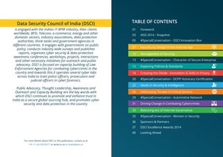 For more details about DSCI or this publication, contact us at
+91-11-26155070/71 or write to us at media@dsci.in
03 AISS 2014 - Snapshot
05 #SpecialConversation - DSCI Innovation Box
TABLE OF CONTENTS
01 Foreword
13 #SpecialConversation - Character of Secure Enterprise
20 #SpecialConversation - DCPP Honorary Certiﬁcation
29 #SpecialConversation - Automotive Network
35 #SpecialConversation - Women in Security
36 Sponsors & Partners
37 DSCI Excellence Awards 2014
40 Looking Ahead
07 Security by Design in the Internet Age
10 Management of Security
15 Exploring Policies & Standards
18 Crossing the Divide - Innovation & Skills in Privacy
22 Ideals in Security & Intelligence
26 Addressing Threats in Critical Sectors
31 Driving Change in Combating Cybercrimes
33 Balancing Act of Internet Governance
Data Security Council of India (DSCI)
is engaged with the Indian IT-BPM industry, their clients
worldwide, BFSI, Telecom, e-commerce, energy and other
domestic sectors, industry associations, data protection
authorities, think tanks and government agencies in
diﬀerent countries. It engages with governments on public
policy, conducts industry wide surveys and publishes
reports, organizes cyber security & data protection
awareness conferences, workshops, projects, interactions
and other necessary initiatives for outreach and public
advocacy. DSCI is focused on capacity building of Law
Enforcement Agencies for combating cybercrimes in the
country and towards this it operates several cyber labs
across India to train police oﬃcers, prosecutors and
judicial oﬃcers in cyber forensics.
Public Advocacy, Thought Leadership, Awareness and
Outreach and Capacity Building are the key words with
which DSCI continues to promote and enhance trust in
India as a secure global sourcing hub, and promotes cyber
security and data protection in the country.
 