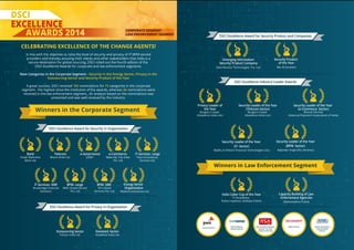 NOMINATIONS FOR CORPORATE SEGMENT
//////////////////////
///////////////////////
EXCELLENCE CORPORATE SEGMENT
LAW ENFORCEMENT SEGMENT
CELEBRATING EXCELLENCE OF THE CHANGE AGENTS!
In line with the objective to raise the level of security and privacy of IT-BPM service
providers and thereby assuring their clients and other stakeholders that India is a
secure destination for global sourcing, DSCI rolled out the fourth edition of the
DSCI Excellence Awards for corporate and law enforcement segments.
New Categories in the Corporate Segment - Security in the Energy Sector, Privacy in the
Outsourcing Sector and Security Product of the Year
A great success, DSCI received 102 nominations for 15 categories in the corporate
segment - the highest since the institution of the awards, whereas 26 nominations were
received in the law enforcement segment. An analysis based on the nominations was
presented and was well-received by the industry.
Winners in the Corporate Segment
Bank
Kotak Mahindra
Bank Ltd.
Telecom
Bharti Airtel Ltd.
e-Governance
UIDAI
e-Commerce
Make My Trip India
Pvt. Ltd.
IT Services- SME
Broadridge Financial
Solutions
BPM- Large
WNS Global Service
Pvt. Ltd.
BPM- SME
VFS Global
Services Pvt. Ltd.
Energy Sector
Organization
Reliance Industries Ltd.
IT Services- Large
Tata Consultancy
Services Ltd.
Outsourcing Sector
Infosys India Ltd.
Domestic Sector
Vodafone India Ltd.
DSCI Excellence Award for Security in Organization
DSCI Excellence Award for Privacy in Organization
Winners in Law Enforcement Segment
Emerging Information
Security Product Company
Data Resolve Technologies Pvt. Ltd.
Security Product
of the Year
REL-ID (Uniken)
Security Leader of the Year
(IT- Sector)
Madhu K (Polaris Financial Technologies Ltd.)
Security Leader of the Year
(BPM- Sector)
Baljinder Singh (EXL Services)
India Cyber Cop of the Year
P Chowdhary
Police Inspector, (Kolkata Police)
Capacity Building of Law
Enforcement Agencies
(Maharashtra Police)
Privacy Leader of
the Year
Burgess Cooper
(Vodafone India Ltd.)
Security Leader of the Year
(Telecom Sector)
Burgess Cooper
(Vodafone India Ltd.)
Security Leader of the Year
(e-Commerce Sector)
Bharat Panchal
(National Payment Corporation of India)
Process Partner
DSCI Excellence
Awards Sponsor
DSCI Excellence Awards
Sponsor- Security
Leader of the Year
Media Partner Online Information
Security Media
Partner
DSCI Excellence Award for Security Product and Companies
DSCI Excellence Industry Leader Awards
 