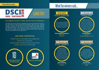 Burgess Cooper, Sr. Vice President & CTSO, Vodafone India
Manish Tiwari, CSA, Microsoft
Sandeep Singhal, Co-Founder & MD, Nexus Venture Partners
Subhash Subramaniam, CISO, ICICI Bank
PROCESS PARTNER
10ORGANIZATIONS
SHORTLISTED
JURY PANEL COMPOSITION
#SpecialConversation
WINNER
Product: CLOUD GRC
Shanmugavel Sankaran
Chief Nixer
FixNix Inc.
2nd
Runner-up
Product: SAVP
Srinivas Rao
Co-Founder & CEO
AUJAS
“We are proud that our
Security Analytics and
Visualization Platform (SAVP) has
been recognized as one of the best in
class information security product by
DSCI Innovation Box. This is a great
initiative by DSCI to recognize the most
innovative and outstanding
information security
products.”
2nd
Runner-up
Product: 1MOBILITY
Smita Yedekar
Co-founder & CEO
1Mobility
"We thank DSCI for
this initiative of Innovation
Box.It is a great platform for
security product companies to
showcase their innovation.
It is very encouraging and rewarding to
be recognized as one of the 'Most
Innovative Product Idea of the Year
2014' 1Mobility is here to make a
diﬀerence in the enterprise mobility
space and an endorsement
from DSCI is an honour.”
1st
Runner-up
Product: S2PAY
Nirmal Juthani
President
Net Vigil Software Pvt. Ltd.
"Being the 1st runner-up
in the 'Most Innovative Product
Idea of the Year', recognizes the
exemplary innovation exhibited by
S2Pay - Safe to Pay in bringing strong
security with ease of use in the mobile
payment industry. We thank DSCI,
for this initiative, as it brings a lot
of credibility and sustainable
value to the business."
Whatthewinnerssaid...
@AISS2014
Encouraging Innovation in Cyber Security Product Development
The Indian cyber security industry is riding high on the wave of entrepreneurial traction in
the niche domain of cyber security product development. With the aim to encourage
innovation, recognize avant-garde ideas, scale and strengthen early stage support to
emerging organizations in the cyber security domain, DSCI launched ‘DSCI Innovation
Box’. Under this initiative, DSCI recognized and rewards organizations which came up
with the most innovative product idea that addresses real risks, builds resilience and
increases trustworthiness in user organizations.
"FixNix is very glad to be winning the
ﬁrst Innovation Box Award from DSCI
as the 'Most Innovative Product Idea
of the Year' award. This is going to be
a stepping stone for many innovative
companies in the country."
 