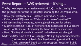 © 2010-2017 HMCC & Constellation Research, Inc. All rights reserved. 1#reInvent
Event Report – AWS re:Invent – It’s big…
The by now expected massive event (4ok+) that is turning into
the get together of the IT industry, spanning the Las Vegas strip.
• Usual (but relatively quiet) instance innovation, P3 is key
• Kubernetes (EKS) becomes 1st class citizen in AWS next to ECS
• DB remains key – Neptune, Aurora, global features for others
• Machine Learning – Lot’s of new offerings, Sagemaker and DeepLens
• Alexa (for Business) – Expanding the franchise to new use cases
• New IDE – Key Move – but can AWS make developers change?
MyPOV: AWS is on a roll. All is bigger. No big, big announcements
(not necessarily bad). MachineLearning reset still hurts
AWS. Vmware? Good partner progress. Focus on build.
 
